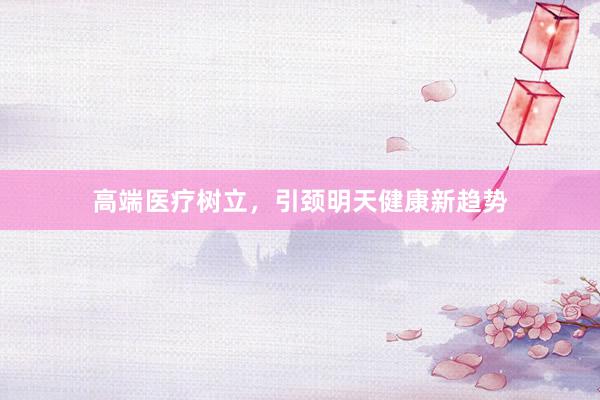 高端医疗树立,引颈明天健康新趋势